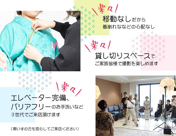 移動なしだから着崩れななどの心配なし 貸し切りスペースでご家族皆様で撮影を楽しめます エレベーター完備、バリアフリーのお手洗いなど3世代でご来店頂けます(車いすの方も安心してご来店ください)
