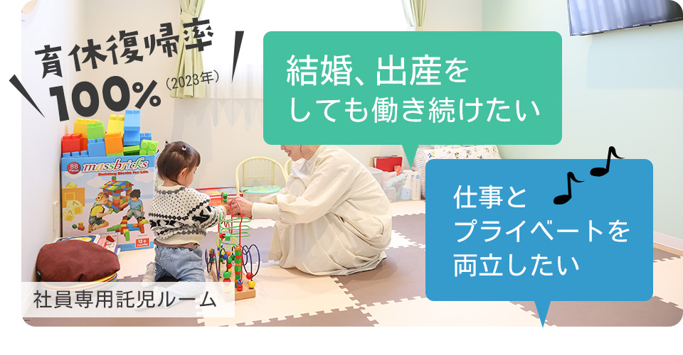 結婚、出産をしても働き続けたい 仕事とプライベートを両立したい 育休復帰率100%(2023年)