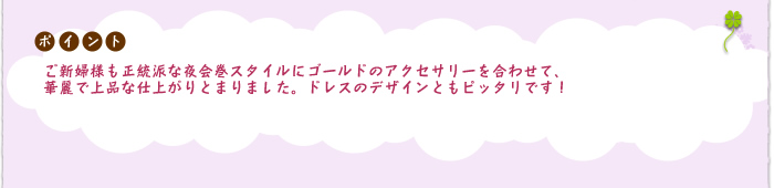 ポイント:ご新婦様も正統派な夜会巻スタイルにゴールドのアクセサリーを合わせて、華麗で上品な仕上がりとまりました。
ドレスのデザインともピッタリです!