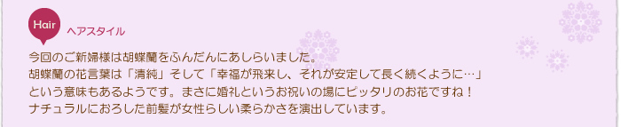 花嫁ヘアスタイル:今回のご新婦様は胡蝶蘭をふんだんにあしらいました。胡蝶蘭の花言葉は「清純」そして「幸福が飛来し、それが安定して長く続くように…」という意味もあるようです。まさに婚礼というお祝いの場にピッタリのお花ですね!ナチュラルにおろした前髪が女性らしい柔らかさを演出しています。