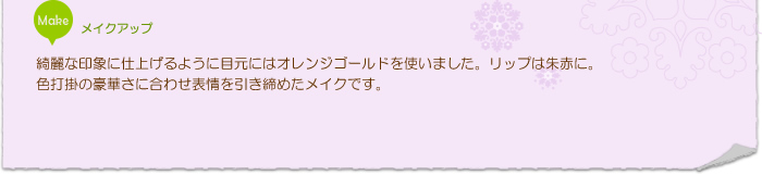 メイクアップ:綺麗な印象に仕上げるように目元にはオレンジゴールドを使いました。リップは朱赤に。色打掛の豪華さに合わせ表情を引き締めたメイクです。