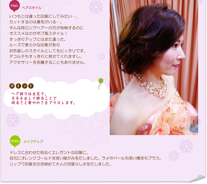 花嫁ヘアスタイル:いつもとは違った印象にしてみたい…。カットするのは勇気がいる…。そんな時ロングヘアーの方が挑戦するのにオススメなのがボブ風スタイル!すっきりアップとはまた違った、ルーズで柔らかな印象がありお色直しのスタイルとしてもピッタリです。デコルテもすっきりと見せてくれますし、アクセサリーを邪魔することもありません。ヘア飾りは生花で。片耳を出して飾ることで明るさと華やかさをプラスします。
ポイント:ヘア飾りは生花で。片耳を出して飾ることで明るさと華やかさをプラスします。
メイクアップ:ドレスに合わせた明るくエレガントな印象に。目元にオレンジゴールドを使い暖かみをだしました。ラメやパールも使い輝きもプラス。リップで印象を引き締めて大人の可愛らしさをだしました。