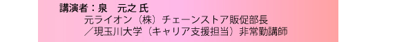 講演者：泉　元之 氏　元ライオン（株）チェーンストア販促部長　／現玉川大学（キャリア支援担当）非常勤講師