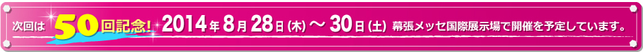 次回は開催50回記念！！2014年8月28日（木）～30日（土）幕張メッセ国際展示場で開催を予定しています。